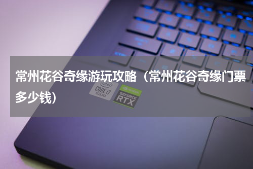 常州花谷奇缘游玩攻略（常州花谷奇缘门票多少钱）