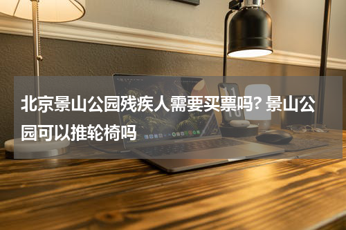 北京景山公园残疾人需要买票吗? 景山公园可以推轮椅吗