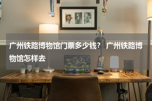 广州铁路博物馆门票多少钱？ 广州铁路博物馆怎样去