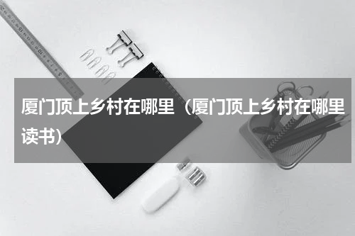 厦门顶上乡村在哪里（厦门顶上乡村在哪里读书）