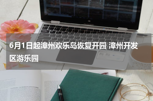 6月1日起漳州欢乐岛恢复开园 漳州开发区游乐园