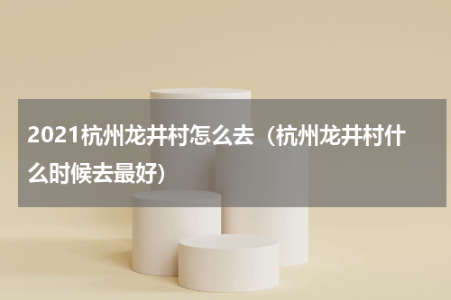 2021杭州龙井村怎么去（杭州龙井村什么时候去最好）