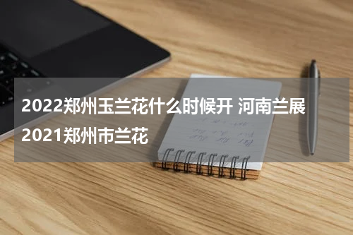 2022郑州玉兰花什么时候开 河南兰展2021郑州市兰花