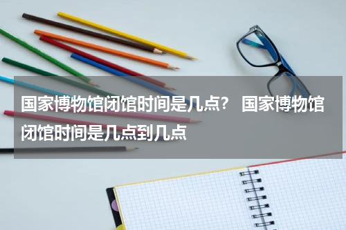 国家博物馆闭馆时间是几点？ 国家博物馆闭馆时间是几点到几点