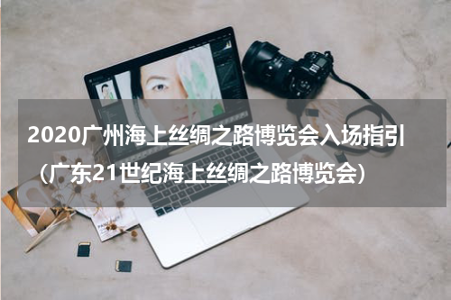 2020广州海上丝绸之路博览会入场指引（广东21世纪海上丝绸之路博览会）