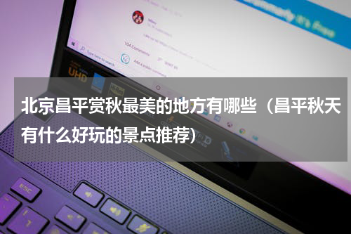 北京昌平赏秋最美的地方有哪些（昌平秋天有什么好玩的景点推荐）
