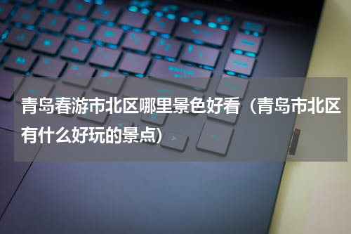 青岛春游市北区哪里景色好看（青岛市北区有什么好玩的景点）