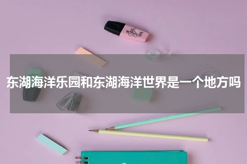东湖海洋乐园和东湖海洋世界是一个地方吗