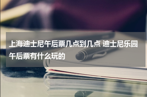 上海迪士尼午后票几点到几点 迪士尼乐园午后票有什么玩的