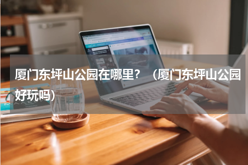 厦门东坪山公园在哪里？（厦门东坪山公园好玩吗）