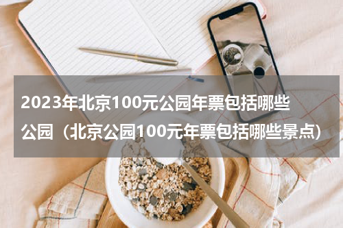 2023年北京100元公园年票包括哪些公园（北京公园100元年票包括哪些景点）