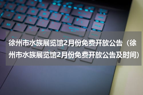 徐州市水族展览馆2月份免费开放公告（徐州市水族展览馆2月份免费开放公告及时间）