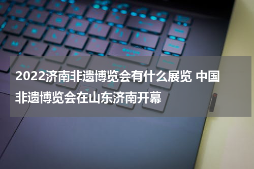 2022济南非遗博览会有什么展览 中国非遗博览会在山东济南开幕
