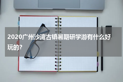 2020广州沙湾古镇暑期研学游有什么好玩的？