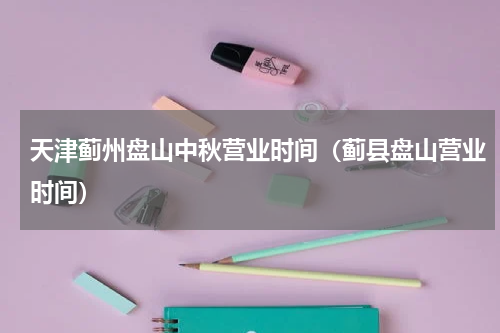 天津蓟州盘山中秋营业时间（蓟县盘山营业时间）