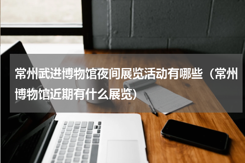 常州武进博物馆夜间展览活动有哪些（常州博物馆近期有什么展览）