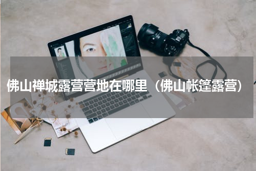 佛山禅城露营营地在哪里（佛山帐篷露营）