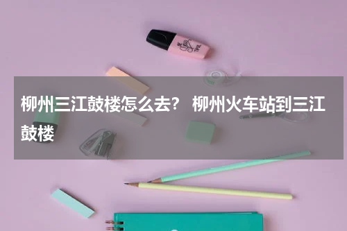 柳州三江鼓楼怎么去？ 柳州火车站到三江鼓楼