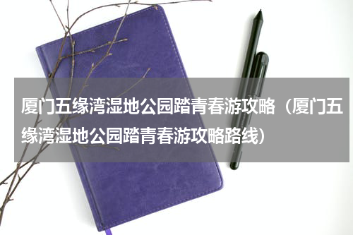 厦门五缘湾湿地公园踏青春游攻略（厦门五缘湾湿地公园踏青春游攻略路线）
