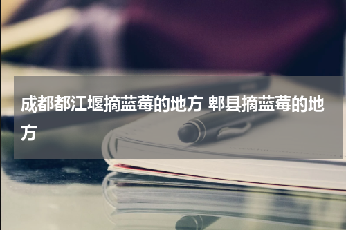 成都都江堰摘蓝莓的地方 郫县摘蓝莓的地方
