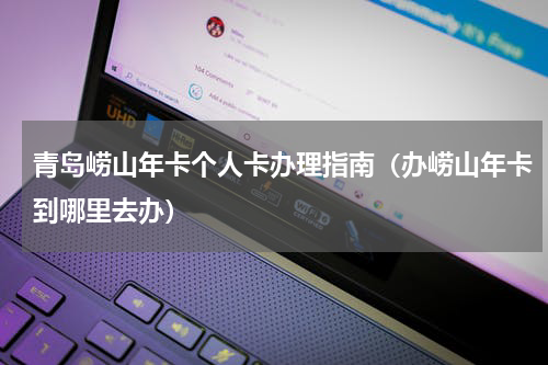青岛崂山年卡个人卡办理指南（办崂山年卡到哪里去办）