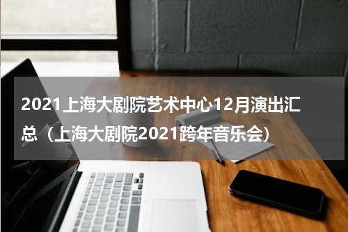 2021上海大剧院艺术中心12月演出汇总（上海大剧院2021跨年音乐会）