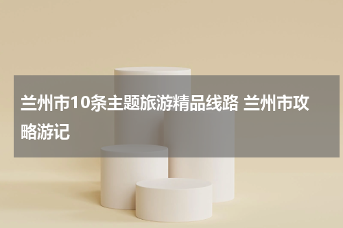 兰州市10条主题旅游精品线路 兰州市攻略游记