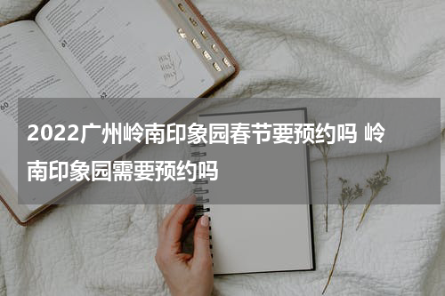 2022广州岭南印象园春节要预约吗 岭南印象园需要预约吗