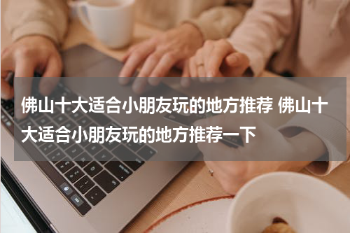 佛山十大适合小朋友玩的地方推荐 佛山十大适合小朋友玩的地方推荐一下