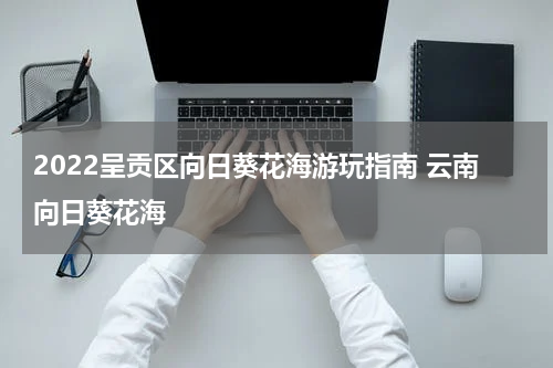 2022呈贡区向日葵花海游玩指南 云南向日葵花海