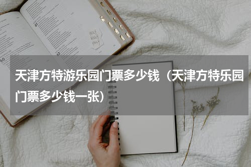 天津方特游乐园门票多少钱（天津方特乐园门票多少钱一张）