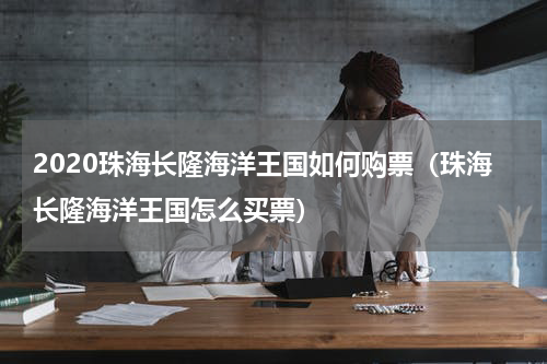 2020珠海长隆海洋王国如何购票（珠海长隆海洋王国怎么买票）