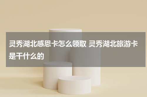 灵秀湖北感恩卡怎么领取 灵秀湖北旅游卡是干什么的