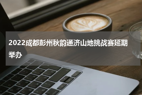 2022成都彭州秋韵通济山地挑战赛延期举办