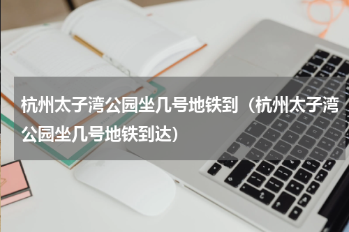 杭州太子湾公园坐几号地铁到（杭州太子湾公园坐几号地铁到达）