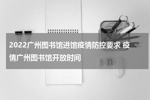 2022广州图书馆进馆疫情防控要求 疫情广州图书馆开放时间