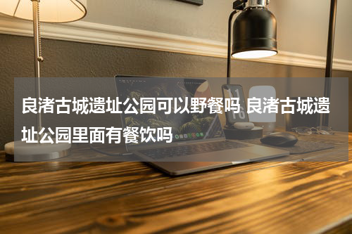 良渚古城遗址公园可以野餐吗 良渚古城遗址公园里面有餐饮吗