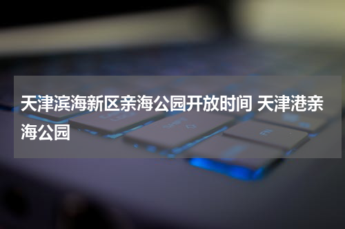 天津滨海新区亲海公园开放时间 天津港亲海公园