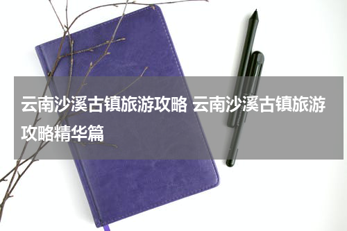 云南沙溪古镇旅游攻略 云南沙溪古镇旅游攻略精华篇