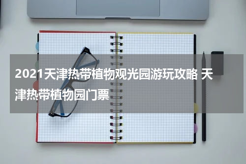 2021天津热带植物观光园游玩攻略 天津热带植物园门票