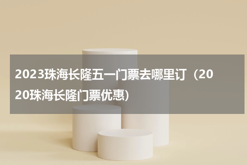 2023珠海长隆五一门票去哪里订（2020珠海长隆门票优惠）