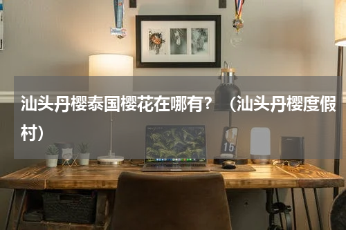 汕头丹樱泰国樱花在哪有？（汕头丹樱度假村）