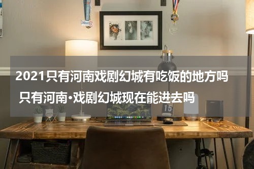 2021只有河南戏剧幻城有吃饭的地方吗 只有河南·戏剧幻城现在能进去吗