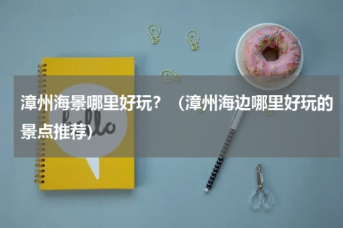 漳州海景哪里好玩？（漳州海边哪里好玩的景点推荐）