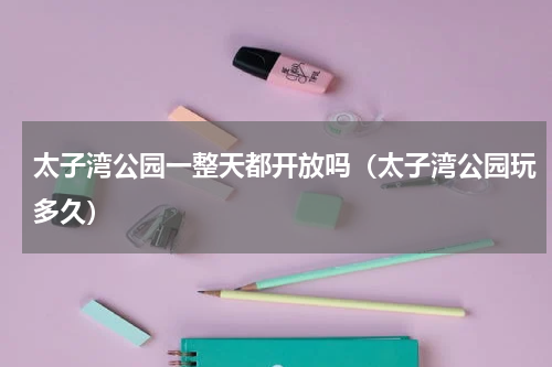 太子湾公园一整天都开放吗（太子湾公园玩多久）
