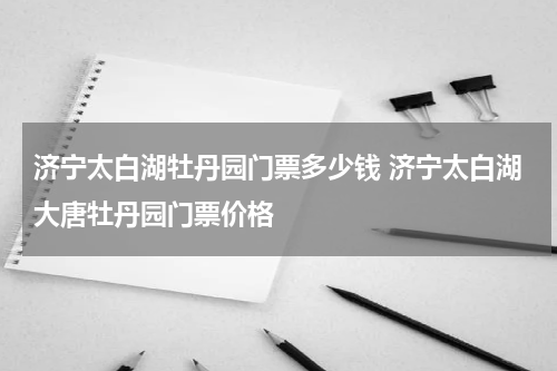 济宁太白湖牡丹园门票多少钱 济宁太白湖大唐牡丹园门票价格