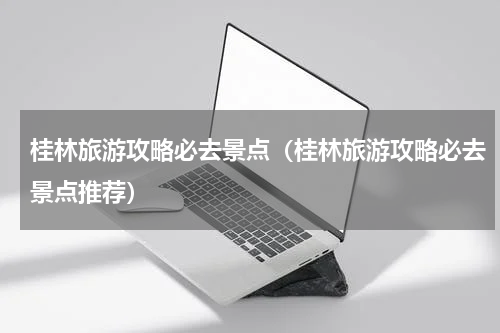 桂林旅游攻略必去景点（桂林旅游攻略必去景点推荐）