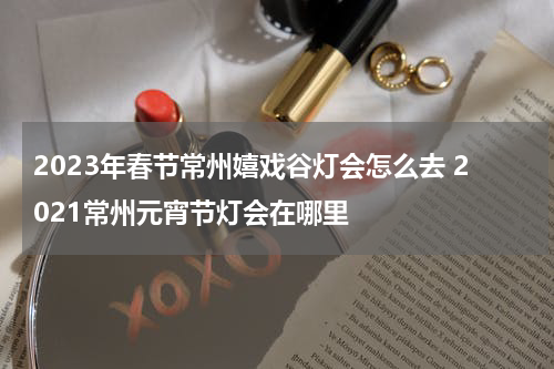 2023年春节常州嬉戏谷灯会怎么去 2021常州元宵节灯会在哪里