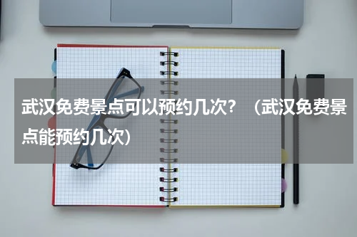 武汉免费景点可以预约几次？（武汉免费景点能预约几次）