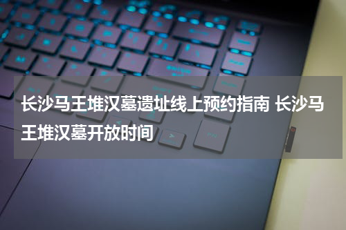 长沙马王堆汉墓遗址线上预约指南 长沙马王堆汉墓开放时间
